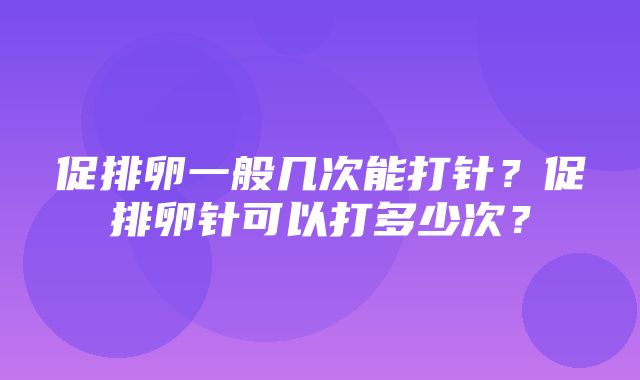 促排卵一般几次能打针？促排卵针可以打多少次？