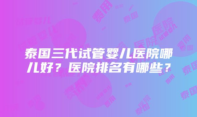 泰国三代试管婴儿医院哪儿好？医院排名有哪些？