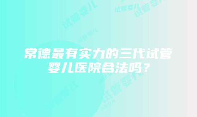 常德最有实力的三代试管婴儿医院合法吗？