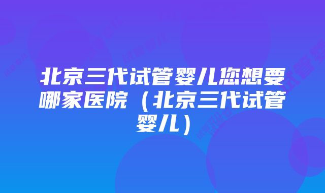 北京三代试管婴儿您想要哪家医院（北京三代试管婴儿）