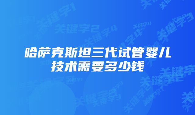 哈萨克斯坦三代试管婴儿技术需要多少钱