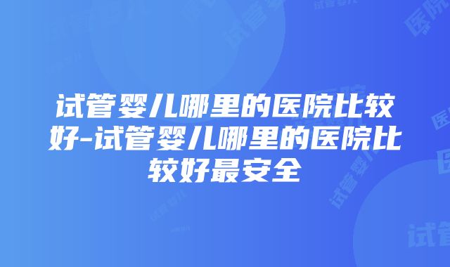 试管婴儿哪里的医院比较好-试管婴儿哪里的医院比较好最安全