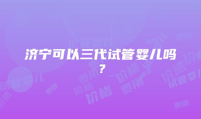 济宁可以三代试管婴儿吗？