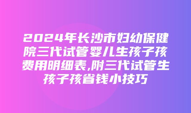 2024年长沙市妇幼保健院三代试管婴儿生孩子孩费用明细表,附三代试管生孩子孩省钱小技巧