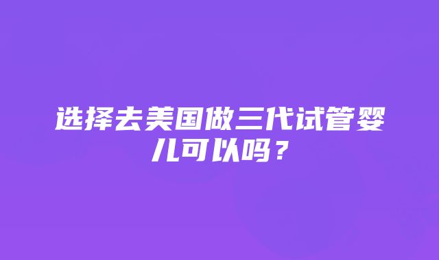 选择去美国做三代试管婴儿可以吗？