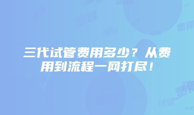 三代试管费用多少？从费用到流程一网打尽！