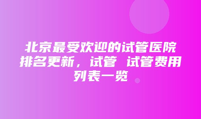 北京最受欢迎的试管医院排名更新，试管 试管费用列表一览