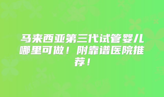 马来西亚第三代试管婴儿哪里可做！附靠谱医院推荐！