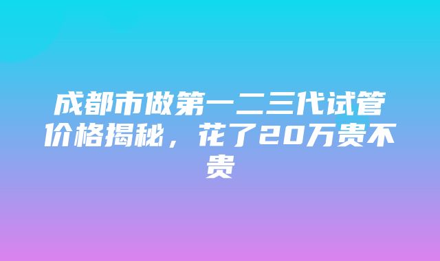 成都市做第一二三代试管价格揭秘，花了20万贵不贵