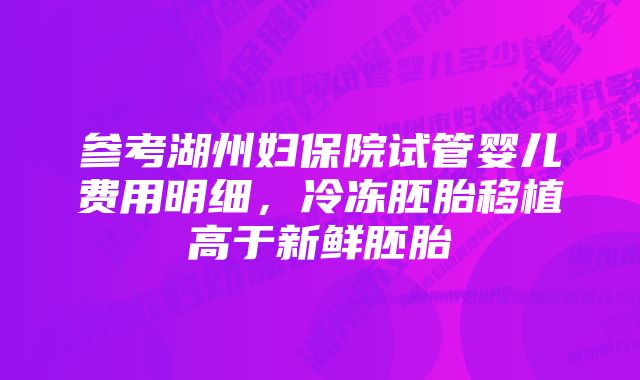 参考湖州妇保院试管婴儿费用明细，冷冻胚胎移植高于新鲜胚胎