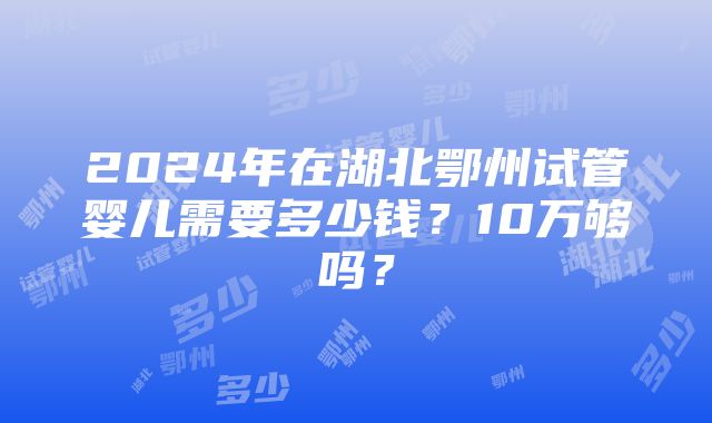 2024年在湖北鄂州试管婴儿需要多少钱？10万够吗？