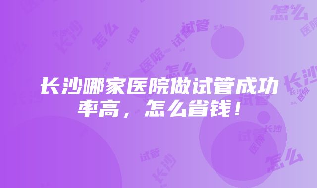 长沙哪家医院做试管成功率高，怎么省钱！