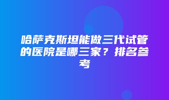 哈萨克斯坦能做三代试管的医院是哪三家？排名参考