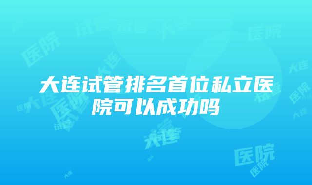 大连试管排名首位私立医院可以成功吗