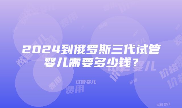 2024到俄罗斯三代试管婴儿需要多少钱？