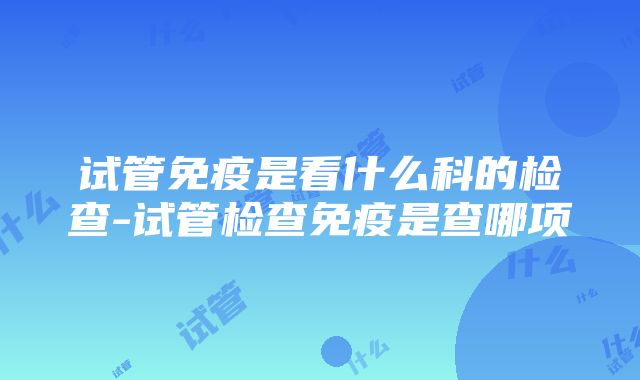 试管免疫是看什么科的检查-试管检查免疫是查哪项