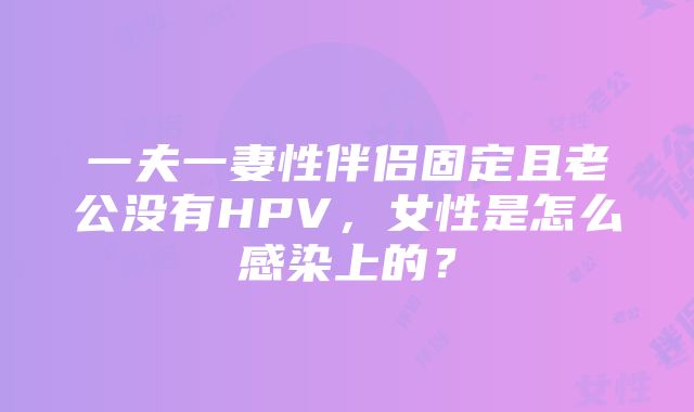 一夫一妻性伴侣固定且老公没有HPV，女性是怎么感染上的？