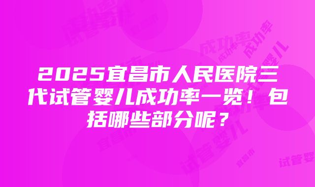 2025宜昌市人民医院三代试管婴儿成功率一览！包括哪些部分呢？