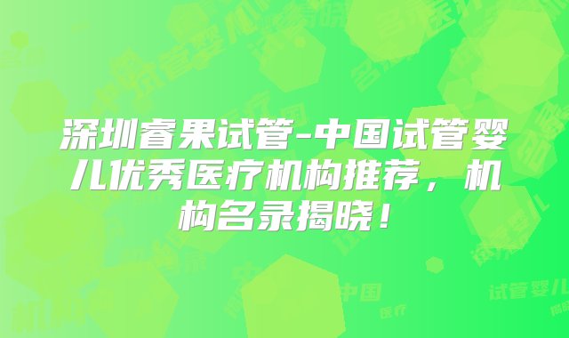 深圳睿果试管-中国试管婴儿优秀医疗机构推荐，机构名录揭晓！