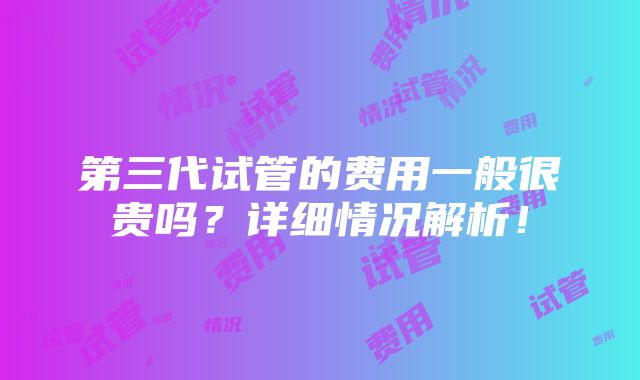 第三代试管的费用一般很贵吗？详细情况解析！