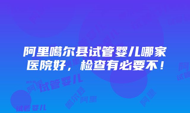 阿里噶尔县试管婴儿哪家医院好，检查有必要不！