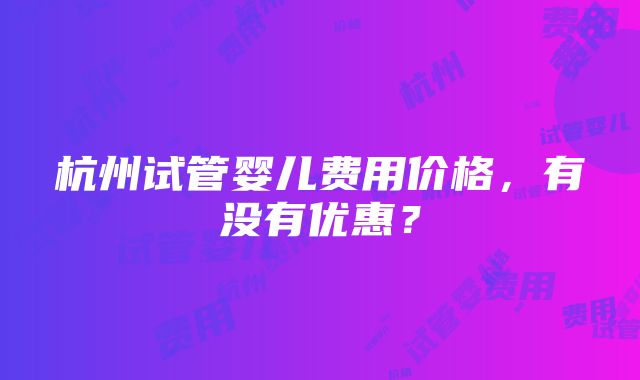 杭州试管婴儿费用价格，有没有优惠？