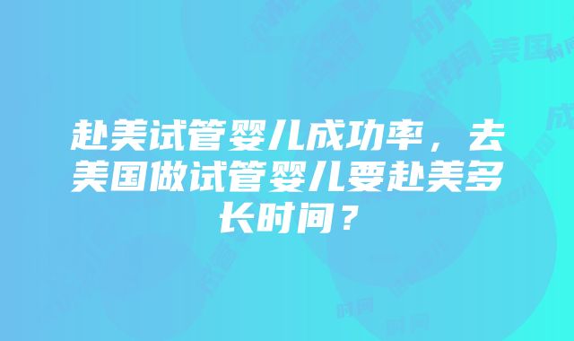 赴美试管婴儿成功率，去美国做试管婴儿要赴美多长时间？