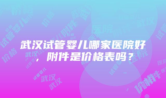 武汉试管婴儿哪家医院好，附件是价格表吗？