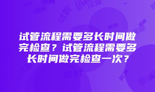 试管流程需要多长时间做完检查？试管流程需要多长时间做完检查一次？