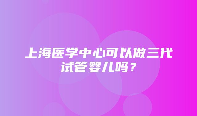 上海医学中心可以做三代试管婴儿吗？