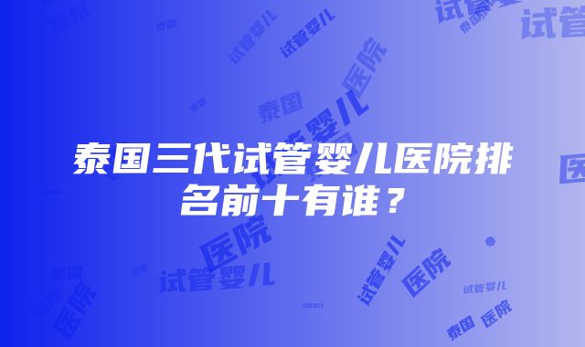 泰国三代试管婴儿医院排名前十有谁？