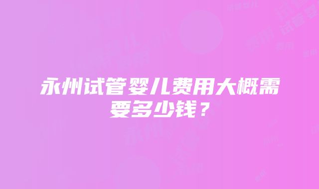 永州试管婴儿费用大概需要多少钱？