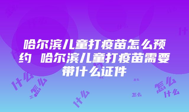 哈尔滨儿童打疫苗怎么预约 哈尔滨儿童打疫苗需要带什么证件