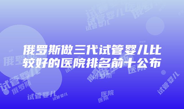 俄罗斯做三代试管婴儿比较好的医院排名前十公布