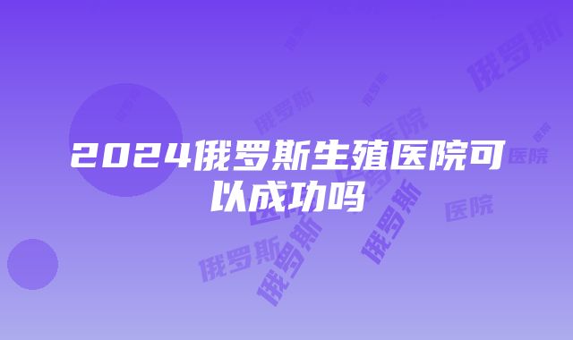 2024俄罗斯生殖医院可以成功吗