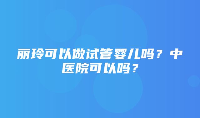 丽玲可以做试管婴儿吗？中医院可以吗？