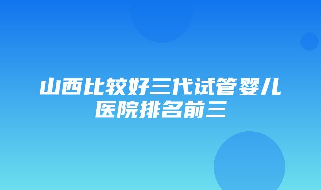 山西比较好三代试管婴儿医院排名前三