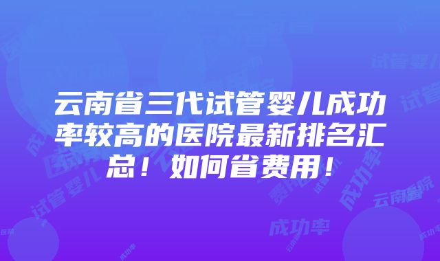 云南省三代试管婴儿成功率较高的医院最新排名汇总！如何省费用！