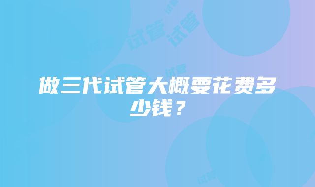 做三代试管大概要花费多少钱？