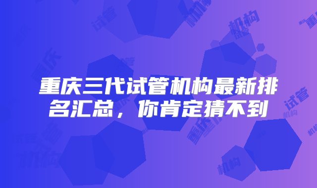 重庆三代试管机构最新排名汇总，你肯定猜不到