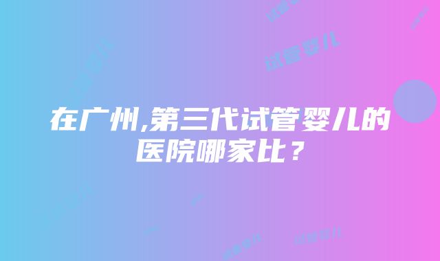 在广州,第三代试管婴儿的医院哪家比？