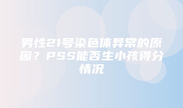 男性21号染色体异常的原因？PSS能否生小孩得分情况