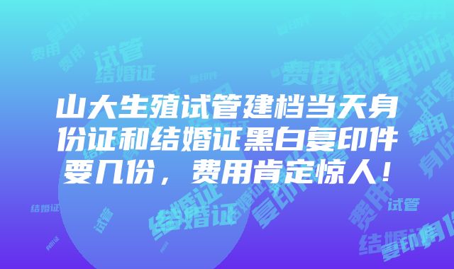 山大生殖试管建档当天身份证和结婚证黑白复印件要几份，费用肯定惊人！