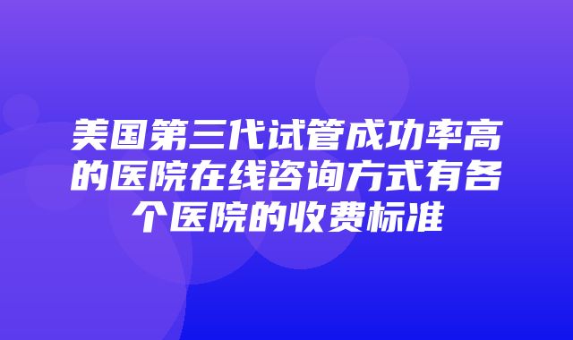 美国第三代试管成功率高的医院在线咨询方式有各个医院的收费标准