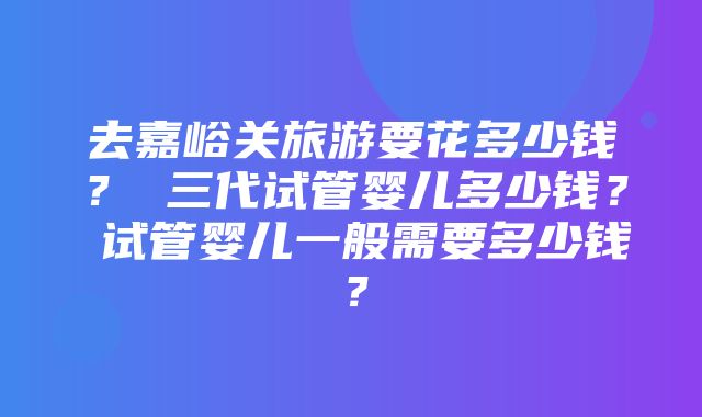 去嘉峪关旅游要花多少钱？ 三代试管婴儿多少钱？ 试管婴儿一般需要多少钱？