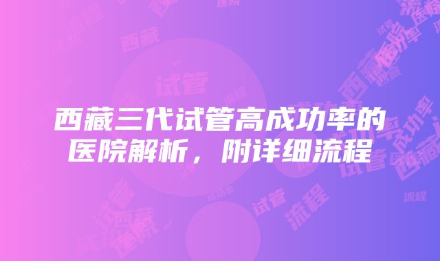 西藏三代试管高成功率的医院解析，附详细流程