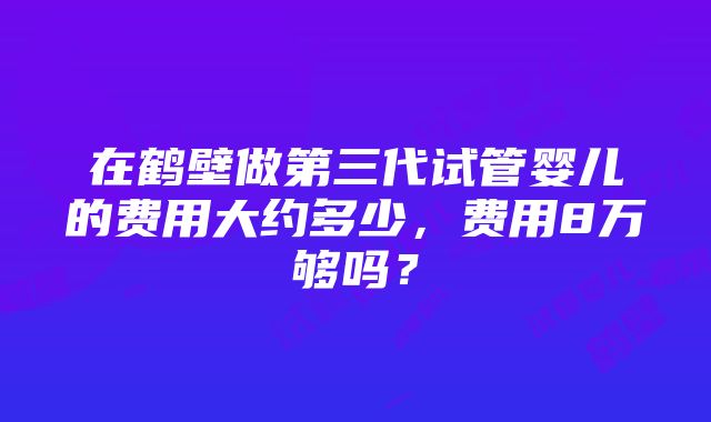 在鹤壁做第三代试管婴儿的费用大约多少，费用8万够吗？