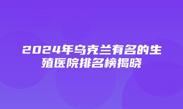 2024年乌克兰有名的生殖医院排名榜揭晓