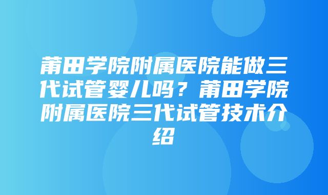 莆田学院附属医院能做三代试管婴儿吗？莆田学院附属医院三代试管技术介绍