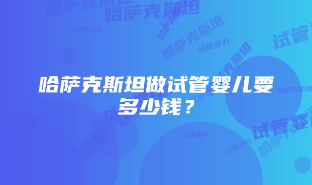 哈萨克斯坦做试管婴儿要多少钱？